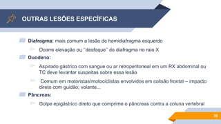 OUTRAS LESÕES ESPECÍFICAS
▰ Diafragma: mais comum a lesão de hemidiafragma esquerdo
▻ Ocorre elevação ou ‘’desfoque’’ do diafragma no raio X
▰ Duodeno:
▻ Aspirado gástrico com sangue ou ar retroperitoneal em um RX abdominal ou
TC deve levantar suspeitas sobre essa lesão
▻ Comum em motoristas/motociclistas envolvidos em colisão frontal – impacto
direto com guidão; volante...
▰ Pâncreas:
▻ Golpe epigástrico direto que comprime o pâncreas contra a coluna vertebral
30
 