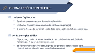 OUTRAS LESÕES ESPECÍFICAS
▰ Lesão em órgãos ocos
▻ Geralmente causadas por desaceleração súbita
▻ Lesão por dispositivos de contenção (sinto de segurança)
▻ O diagnóstico pode ser difícil e retardado pela ausência de hemorragia local
▰ Lesão em órgãos sólidos
▻ Fígado, baço e rim  se anormalidade hemodinâmica ou evidência de
hemorragia  laparotomia de urgências
▻ Se hemodinâmica estiver estável pode-se gerenciar essas lesões sem
necessidade de cirurgia, com reavaliação constante
32
 
