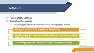 MANEJO
▰ Ressuscitação volêmica
▰ Controle da hemorragia
▻ Estabilização mecânica do anel pélvico e contrapressão externa
37
Rotação interna dos membros inferiores
Imobilização da pelve com um lençol ou atadura a nível dos trocanteres
maiores do fêmur
Tração longitudinal nos casos de lesões por cisalhamento vertical
 