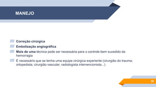 MANEJO
▰ Correção cirúrgica
▰ Embolização angiográfica
▰ Mais de uma técnica pode ser necessária para o controle bem sucedido da
hemorragia
▰ É necessário que se tenha uma equipe cirúrgica experiente (cirurgião do trauma;
ortopedista; cirurgião vascular; radiologista intervencionista...)
39
 