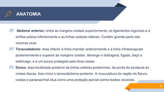 ANATOMIA
▰ Abdome anterior: entre as margens costais superiormente, os ligamentos inguinais e a
sínfise púbica inferiormente e as linhas axilares laterais. Contém grande parte das
visceras ocas
▰ Toracoabdome: área inferior à linha mamilar anteriormente e à linha infraescapular
posteriormente e superior às margens costais. Abrange o diafragma, fígado, baço e
estômago, e é um pouco protegida pelo tórax ósseo
▰ Dorso: área localizada posterior às linhas axilares posteriores, da ponta da escápula às
cristas ilíacas. Isso inclui o toracoabdome posterior. A musculatura da região do flanco,
costas e paraespinhal atua como uma proteção parcial contra lesões viscerais.
4
 