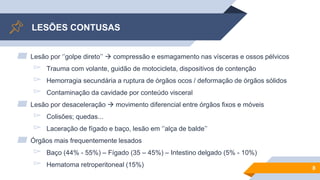 LESÕES CONTUSAS
▰ Lesão por ‘’golpe direto’’  compressão e esmagamento nas vísceras e ossos pélvicos
▻ Trauma com volante, guidão de motocicleta, dispositivos de contenção
▻ Hemorragia secundária a ruptura de órgãos ocos / deformação de órgãos sólidos
▻ Contaminação da cavidade por conteúdo visceral
▰ Lesão por desaceleração  movimento diferencial entre órgãos fixos e móveis
▻ Colisões; quedas...
▻ Laceração de fígado e baço, lesão em ‘’alça de balde’’
▰ Órgãos mais frequentemente lesados
▻ Baço (44% - 55%) – Fígado (35 – 45%) – Intestino delgado (5% - 10%)
▻ Hematoma retroperitoneal (15%) 8
 