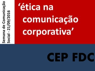 CEP FDC
‘ética na
comunicação
corporativa’
SemanadeComunicação
Social-21/09/2016
 