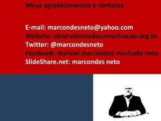 Meus agradecimentos e contatos
E-mail: marcondesneto@yahoo.com
Website: observatoriodacomunicacao.org.br
Twitter: @marcondesneto
Facebook: manoel marcondes machado neto
SlideShare.net: marcondes neto
 
