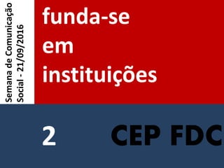 CEP FDC
funda-se
em
instituições
SemanadeComunicação
Social-21/09/2016
2
 
