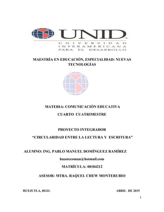 1
MAESTRÍA EN EDUCACIÓN, ESPECIALIDAD: NUEVAS
TECNOLOGÍAS
MATERIA: COMUNICACIÓN EDUCATIVA
CUARTO CUATRIMESTRE
PROYECTO INTEGRADOR
“CIRCULARIDAD ENTRE LA LECTURA Y ESCRITURA”
ALUMNO: ING. PABLO MANUEL DOMÍNGUEZ RAMÍREZ
huastecoman@hotmail.com
MATRÍCULA: 00184212
ASESOR: MTRA. RAQUEL CHEW MONTERUBIO
HUEJUTLA, HGO. ABRIL DE 2015
 