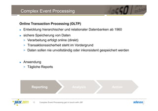 Complex Event Processing

Online Transaction Processing (OLTP)
►   Entwicklung hierarchischer und relationaler Datenbanken ab 1960
►   sichere Speicherung von Daten
    > Verarbeitung erfolgt online (direkt)
    > Transaktionssicherheit steht im Vordergrund
    > Daten sollen nie unvollständig oder inkonsistent gespeichert werden


►   Anwendung
    > Tägliche Reports




         Reporting                               Analysis       Action



          10   Complex Event Processing get in touch with JSF
 