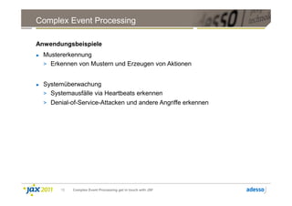 Complex Event Processing

Anwendungsbeispiele
►   Mustererkennung
    > Erkennen von Mustern und Erzeugen von Aktionen


►   Systemüberwachung
    > Systemausfälle via Heartbeats erkennen
    > Denial-of-Service-Attacken und andere Angriffe erkennen




          15   Complex Event Processing get in touch with JSF
 