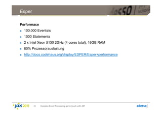 Esper

Performace
►   100.000 Events/s
►   1000 Statements
►   2 x Intel Xeon 5130 2GHz (4 cores total), 16GB RAM
►   80% Prozessorauslastung
►   http://docs.codehaus.org/display/ESPER/Esper+performance




         23   Complex Event Processing get in touch with JSF
 