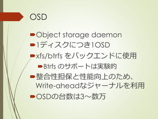 OSD
Object storage daemon
1ディスクにつき1OSD
xfs/btrfs をバックエンドに使用
Btrfs のサポートは実験的
整合性担保と性能向上のため、
Write-aheadなジャーナルを利用
OSDの台数は3〜数万
 