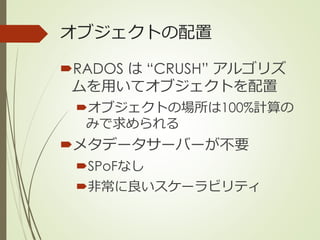 オブジェクトの配置
RADOS は “CRUSH” アルゴリズ
ムを用いてオブジェクトを配置
オブジェクトの場所は100%計算の
みで求められる
メタデータサーバーが不要
SPoFなし
非常に良いスケーラビリティ
 