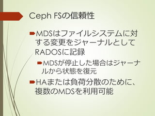 Ceph FSの信頼性
MDSはファイルシステムに対
する変更をジャーナルとして
RADOSに記録
MDSが停止した場合はジャーナ
ルから状態を復元
HAまたは負荷分散のために、
複数のMDSを利用可能
 