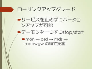 ローリングアップグレード
サービスを止めずにバージョ
ンアップが可能
デーモンを一つずつstop/start
mon → osd → mds →
radowgw の順で実施
 