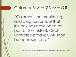 Calamariがオープンソース化
“Calamari, the monitoring
and diagnostics tool that
Inktank has developed as
part of the Inktank Ceph
Enterprise product, will soon
be open sourced.”
http://ceph.com/community/red-hat-to-acquire-inktank/#sthash.1rB0kfRS.dpuf
 