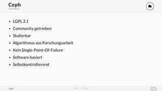 12
Ceph '
Überblick
• LGPL 2.1
• Community getrieben
• Skalierbar
• Algorithmus aus Forschungsarbeit
• Kein Single-Point-Of-Failure
• Software basiert
• Selbstkontrollierend
Ceph
 