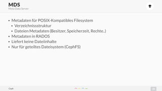 25
)
• Metadaten für POSIX-Kompatibles Filesystem
• Verzeichnissstruktur
• Dateien Metadaten (Besitzer, Speicherzeit, Rechte..)
• Metadaten in RADOS
• Liefert keine Dateiinhalte
• Nur für geteiltes Dateisystem (CephFS)
MDS
Meta Data Server
Ceph
 