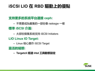 iSCSI LIO 在 RBD 驅動上的優點
支持更多的系統平台連接 ceph:
‒ 不需要成為叢集的一部份像 radosgw 一樣
標準 iSCSI 介面:
‒ 大部份操集系統支持 iSCSI Initiators
LIO Linux IO ...