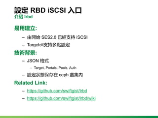 設定 RBD iSCSI 入口
介紹 lrbd
易用建立:
‒ 由開始 SES2.0 已經支持 iSCSI
‒ Targetcli支持多點設定
技術背景:
‒ JSON 格式
‒ Target, Portals, Pools, Auth
‒ 設...
