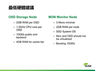 最低硬體建議
OSD Storage Node
‒ 2GB RAM per OSD
‒ 1.5GHz CPU core per
OSD
‒ 10GEb public and
backend
‒ 4GB RAM for cache tier
MO...