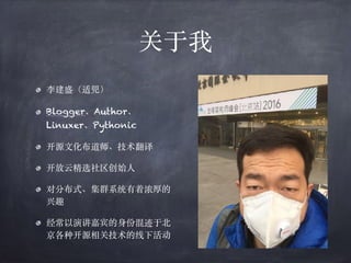关于我
李建盛（适兕）
Blogger、Author、
Linuxer、Pythonic
开源⽂化布道师、技术翻译
开放云精选社区创始⼈
对分布式、集群系统有着浓厚的
兴趣
经常以演讲嘉宾的⾝份混迹于北
京各种开源相关技术的线下活动
 