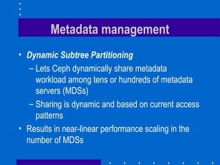 Metadata management
• Dynamic Subtree Partitioning
– Lets Ceph dynamically share metadata
workload among tens or hundreds of metadata
servers (MDSs)
– Sharing is dynamic and based on current access
patterns
• Results in near-linear performance scaling in the
number of MDSs
 