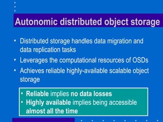 Autonomic distributed object storage
• Distributed storage handles data migration and
data replication tasks
• Leverages the computational resources of OSDs
• Achieves reliable highly-available scalable object
storage
• Reliable implies no data losses
• Highly available implies being accessible
almost all the time
 