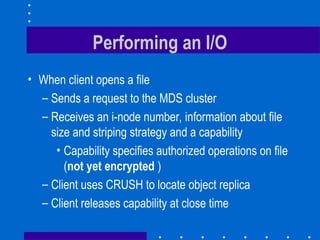 Performing an I/O
• When client opens a file
– Sends a request to the MDS cluster
– Receives an i-node number, information about file
size and striping strategy and a capability
• Capability specifies authorized operations on file
(not yet encrypted )
– Client uses CRUSH to locate object replica
– Client releases capability at close time
 