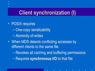 Client synchronization (I)
• POSIX requires
– One-copy serializability
– Atomicity of writes
• When MDS detects conflicting accesses by
different clients to the same file
– Revokes all caching and buffering permissions
– Requires synchronous I/O to that file
 