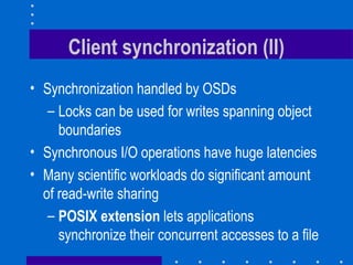 Client synchronization (II)
• Synchronization handled by OSDs
– Locks can be used for writes spanning object
boundaries
• Synchronous I/O operations have huge latencies
• Many scientific workloads do significant amount
of read-write sharing
– POSIX extension lets applications
synchronize their concurrent accesses to a file
 