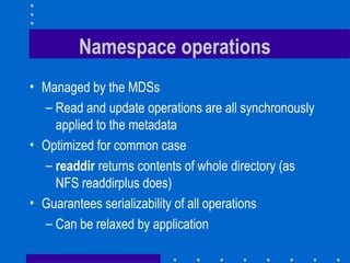 Namespace operations
• Managed by the MDSs
– Read and update operations are all synchronously
applied to the metadata
• Optimized for common case
– readdir returns contents of whole directory (as
NFS readdirplus does)
• Guarantees serializability of all operations
– Can be relaxed by application
 