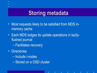 Storing metadata
• Most requests likely to be satisfied from MDS in-
memory cache
• Each MDS lodges its update operations in lazily-
flushed journal
– Facilitates recovery
• Directories
– Include i-nodes
– Stored on a OSD cluster
 
