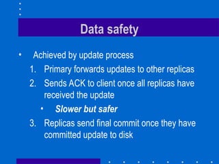 Data safety
• Achieved by update process
1. Primary forwards updates to other replicas
2. Sends ACK to client once all replicas have
received the update
• Slower but safer
3. Replicas send final commit once they have
committed update to disk
 