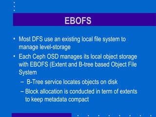 EBOFS
• Most DFS use an existing local file system to
manage level-storage
• Each Ceph OSD manages its local object storage
with EBOFS (Extent and B-tree based Object File
System
– B-Tree service locates objects on disk
– Block allocation is conducted in term of extents
to keep metadata compact
 