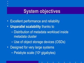 System objectives
• Excellent performance and reliability
• Unparallel scalability thanks to
– Distribution of metadata workload inside
metadata cluster
– Use of object storage devices (OSDs)
• Designed for very large systems
– Petabyte scale (106
gigabytes)
 