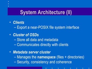 System Architecture (II)
• Clients
– Export a near-POSIX file system interface
• Cluster of OSDs
– Store all data and metadata
– Communicates directly with clients
• Metadata server cluster
– Manages the namespace (files + directories)
– Security, consistency and coherence
 