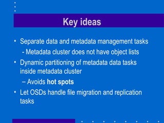 Key ideas
• Separate data and metadata management tasks
- Metadata cluster does not have object lists
• Dynamic partitioning of metadata data tasks
inside metadata cluster
– Avoids hot spots
• Let OSDs handle file migration and replication
tasks
 