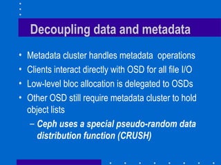 Decoupling data and metadata
• Metadata cluster handles metadata operations
• Clients interact directly with OSD for all file I/O
• Low-level bloc allocation is delegated to OSDs
• Other OSD still require metadata cluster to hold
object lists
– Ceph uses a special pseudo-random data
distribution function (CRUSH)
 