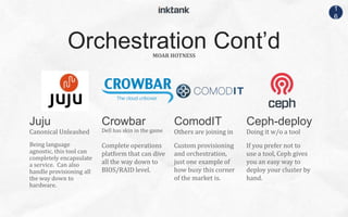1
6
Canonical Unleashed
Being language
agnostic, this tool can
completely encapsulate
a service. Can also
handle provisioning all
the way down to
hardware.
Dell has skin in the game
Complete operations
platform that can dive
all the way down to
BIOS/RAID level.
Others are joining in
Custom provisioning
and orchestration,
just one example of
how busy this corner
of the market is.
Doing it w/o a tool
If you prefer not to
use a tool, Ceph gives
you an easy way to
deploy your cluster by
hand.
MOAR HOTNESS
Orchestration Cont’d
Juju Crowbar ComodIT Ceph-deploy
 