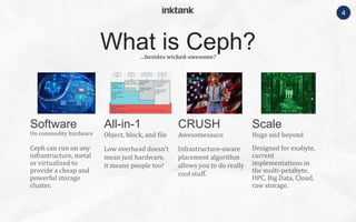 4
On commodity hardware
Ceph can run on any
infrastructure, metal
or virtualized to
provide a cheap and
powerful storage
cluster.
Object, block, and file
Low overhead doesn’t
mean just hardware,
it means people too!
Awesomesauce
Infrastructure-aware
placement algorithm
allows you to do really
cool stuff.
Huge and beyond
Designed for exabyte,
current
implementations in
the multi-petabyte.
HPC, Big Data, Cloud,
raw storage.
…besides wicked-awesome?
What is Ceph?
Software All-in-1 CRUSH Scale
 