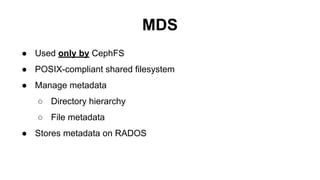 MDS
● Used only by CephFS
● POSIX-compliant shared filesystem
● Manage metadata
○ Directory hierarchy
○ File metadata
● Stores metadata on RADOS
 