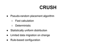 CRUSH
● Pseudo-random placement algorithm
○ Fast calculation
○ Deterministic
● Statistically uniform distribution
● Limited data migration on change
● Rule-based configuration
 