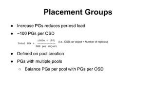 Placement Groups
● Increase PGs reduces per-osd load
● ~100 PGs per OSD
(i.e., OSD per object = Number of replicas)
● Defined on pool creation
● PGs with multiple pools
○ Balance PGs per pool with PGs per OSD
 