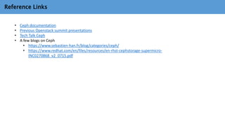 Reference Links
• Ceph documentation
• Previous Openstack summit presentations
• Tech Talk Ceph
• A few blogs on Ceph
• https://www.sebastien-han.fr/blog/categories/ceph/
• https://www.redhat.com/en/files/resources/en-rhst-cephstorage-supermicro-
INC0270868_v2_0715.pdf
 