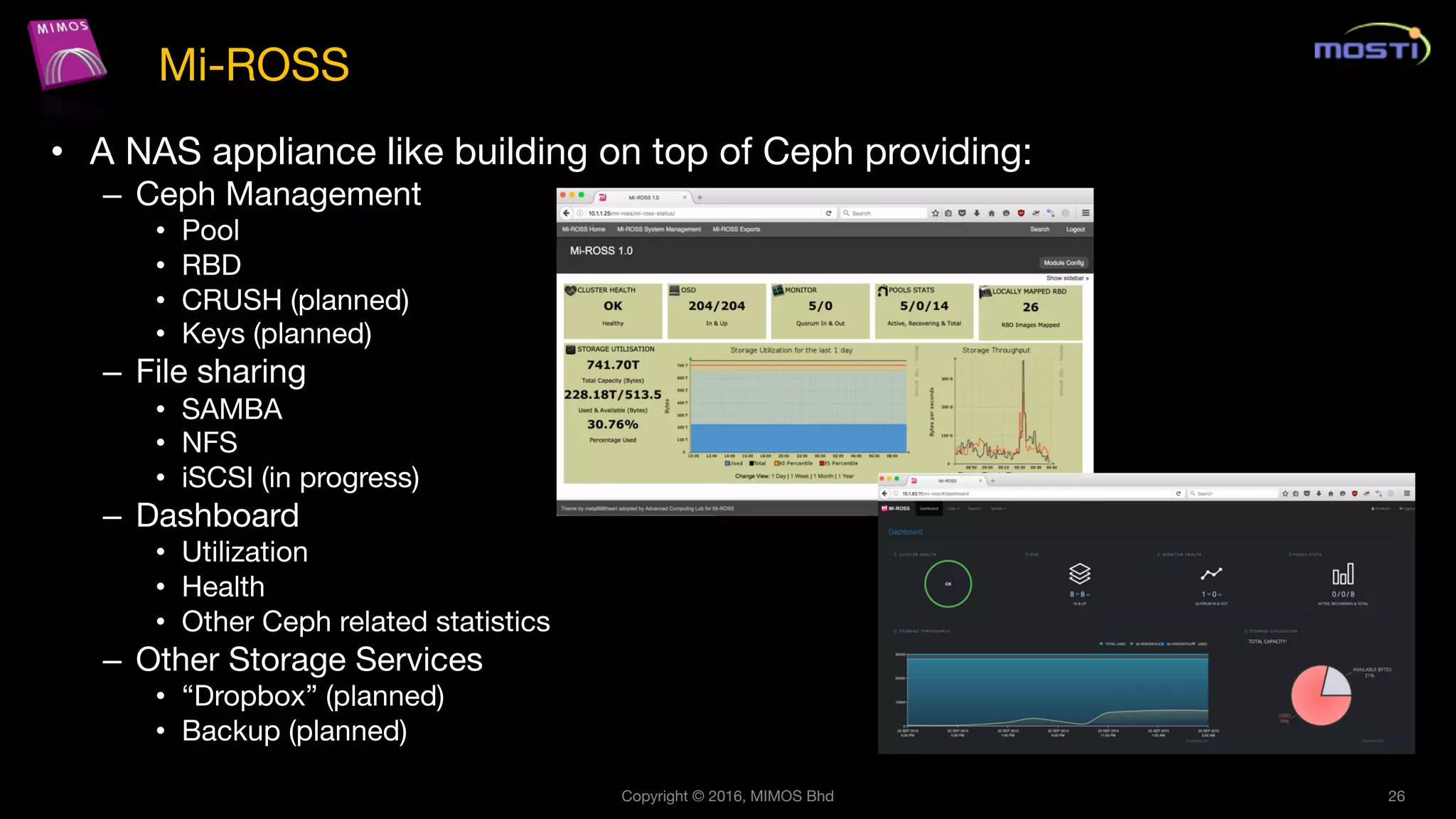 • A NAS appliance like building on top of Ceph providing:
– Ceph Management
• Pool
• RBD
• CRUSH (planned)
• Keys (planned)
– File sharing
• SAMBA
• NFS
• iSCSI (in progress)
– Dashboard
• Utilization
• Health
• Other Ceph related statistics
– Other Storage Services
• “Dropbox” (planned)
• Backup (planned)
Copyright © 2016, MIMOS Bhd 26
Mi-ROSS
 