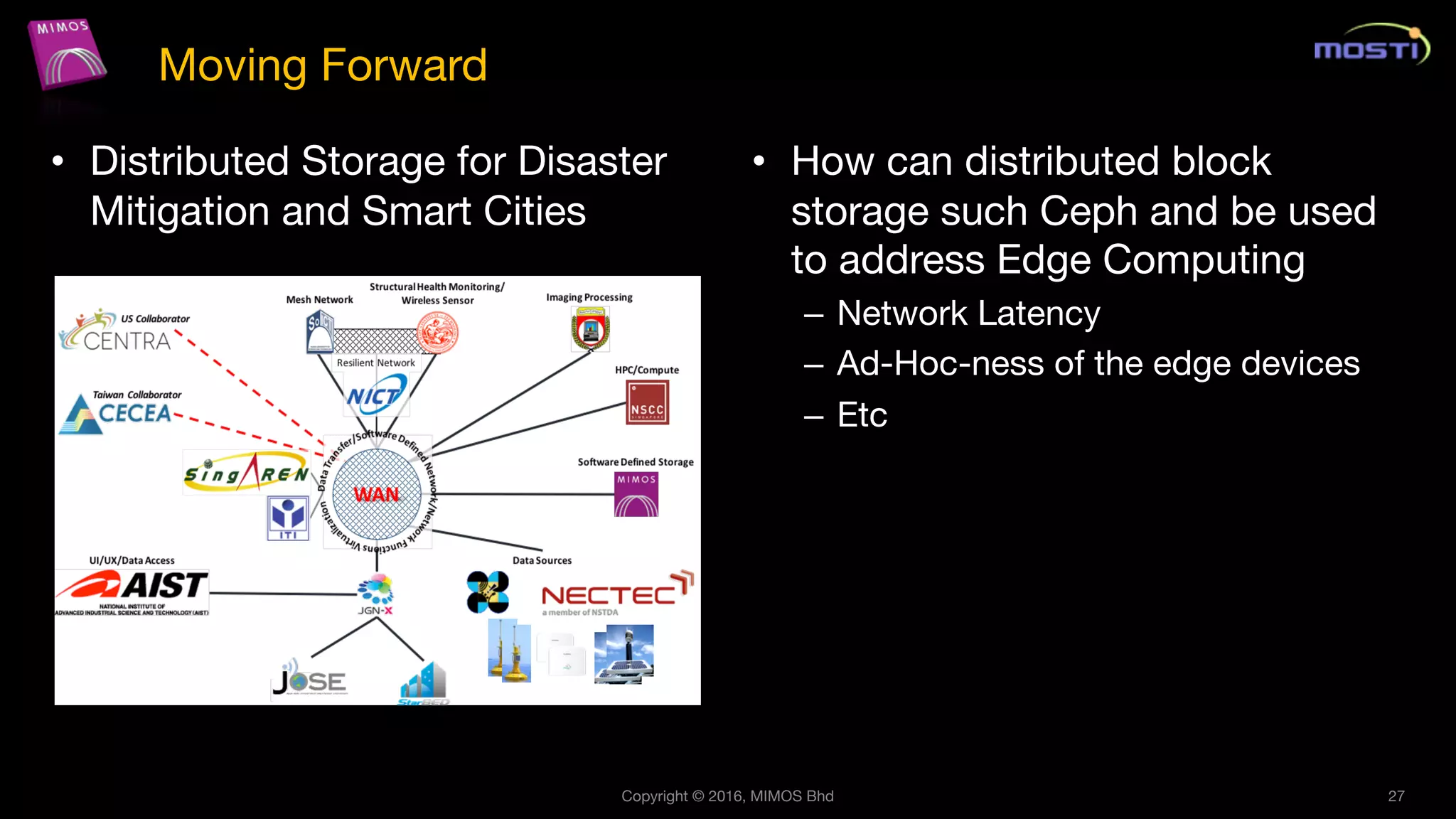 • Distributed Storage for Disaster
Mitigation and Smart Cities
• How can distributed block
storage such Ceph and be used
to address Edge Computing
– Network Latency
– Ad-Hoc-ness of the edge devices
– Etc
Copyright © 2016, MIMOS Bhd 27
Moving Forward
 