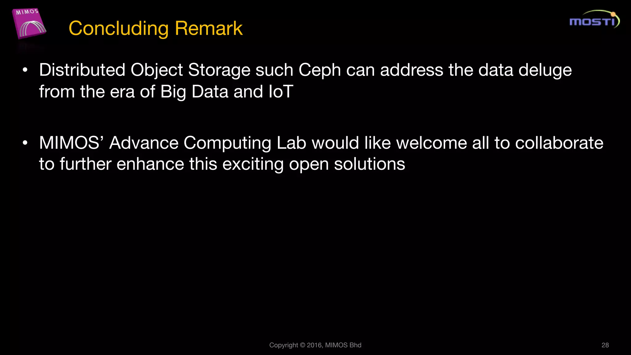 • Distributed Object Storage such Ceph can address the data deluge
from the era of Big Data and IoT
• MIMOS’ Advance Computing Lab would like welcome all to collaborate
to further enhance this exciting open solutions
Copyright © 2016, MIMOS Bhd 28
Concluding Remark
 