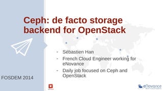 Ceph: de facto storage
backend for OpenStack

FOSDEM 2014

- Sébastien Han
- French Cloud Engineer working for
eNovance
- Daily job focused on Ceph and
OpenStack

 