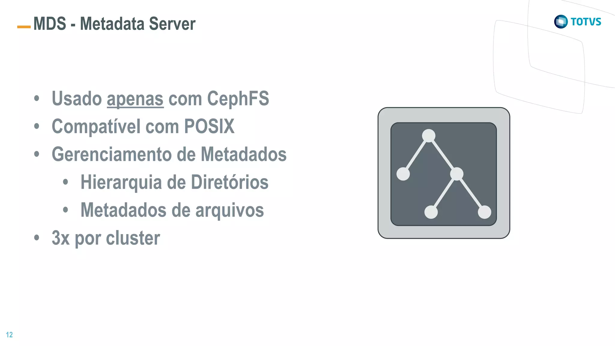 12
MDS - Metadata Server
• Usado apenas com CephFS
• Compatível com POSIX
• Gerenciamento de Metadados
• Hierarquia de Diretórios
• Metadados de arquivos
• 3x por cluster
 