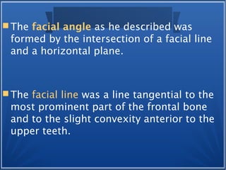 The facial angle as he described was
formed by the intersection of a facial line
and a horizontal plane.
 The facial line was a line tangential to the
most prominent part of the frontal bone
and to the slight convexity anterior to the
upper teeth.
 