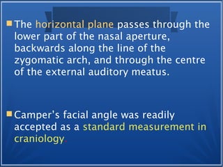  The horizontal plane passes through the
lower part of the nasal aperture,
backwards along the line of the
zygomatic arch, and through the centre
of the external auditory meatus.
 Camper’s facial angle was readily
accepted as a standard measurement in
craniology.
 
